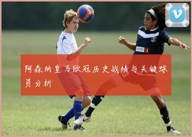 阿森纳皇马欧冠历史战绩与关键球员分析