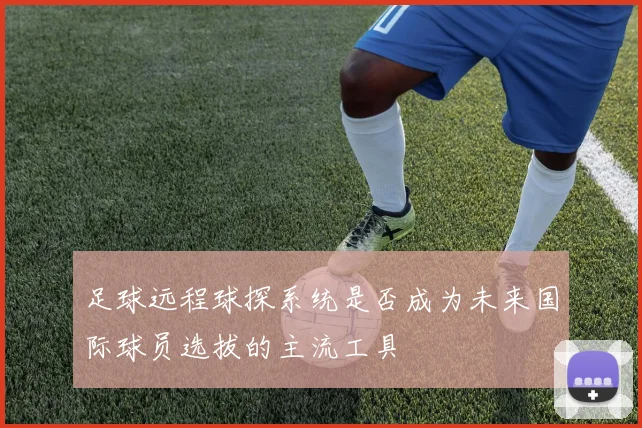 足球远程球探系统是否成为未来国际球员选拔的主流工具