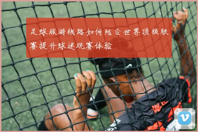 足球旅游线路如何结合世界顶级联赛提升球迷观赛体验